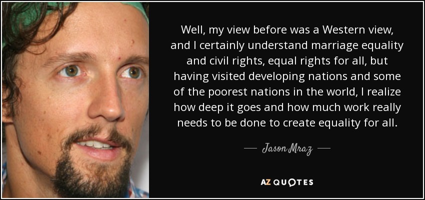 Well, my view before was a Western view, and I certainly understand marriage equality and civil rights, equal rights for all, but having visited developing nations and some of the poorest nations in the world, I realize how deep it goes and how much work really needs to be done to create equality for all. - Jason Mraz