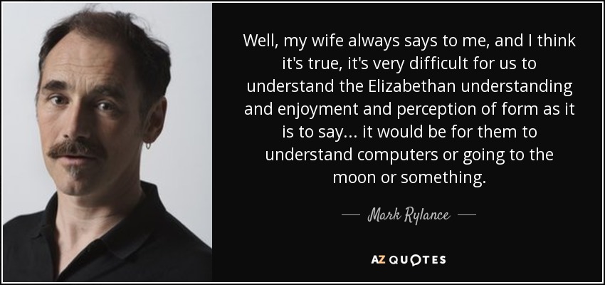 Well, my wife always says to me, and I think it's true, it's very difficult for us to understand the Elizabethan understanding and enjoyment and perception of form as it is to say... it would be for them to understand computers or going to the moon or something. - Mark Rylance