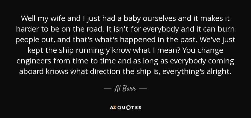 Well my wife and I just had a baby ourselves and it makes it harder to be on the road. It isn't for everybody and it can burn people out, and that's what's happened in the past. We've just kept the ship running y'know what I mean? You change engineers from time to time and as long as everybody coming aboard knows what direction the ship is, everything's alright. - Al Barr