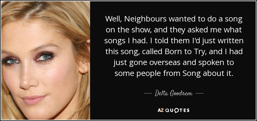 Well, Neighbours wanted to do a song on the show, and they asked me what songs I had. I told them I'd just written this song, called Born to Try, and I had just gone overseas and spoken to some people from Song about it. - Delta Goodrem