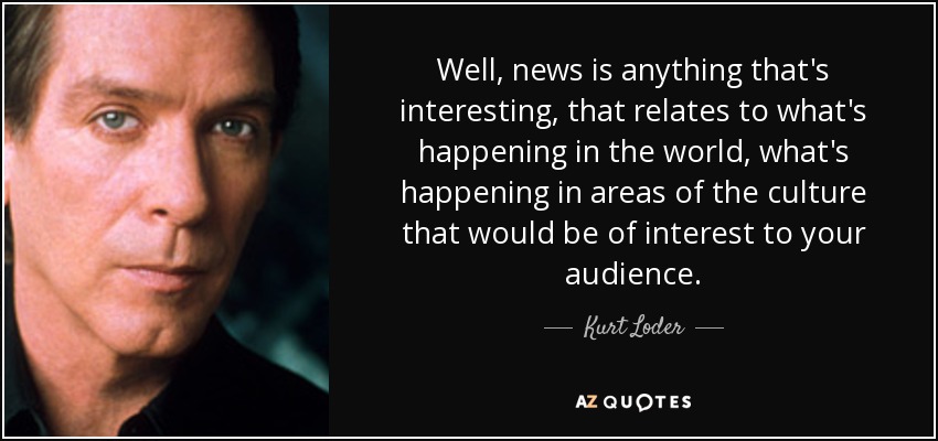 Well, news is anything that's interesting, that relates to what's happening in the world, what's happening in areas of the culture that would be of interest to your audience. - Kurt Loder