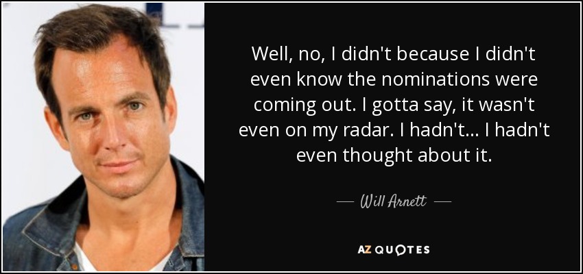 Well, no, I didn't because I didn't even know the nominations were coming out. I gotta say, it wasn't even on my radar. I hadn't... I hadn't even thought about it. - Will Arnett