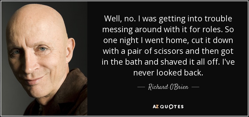 Well, no. I was getting into trouble messing around with it for roles. So one night I went home, cut it down with a pair of scissors and then got in the bath and shaved it all off. I've never looked back. - Richard O'Brien