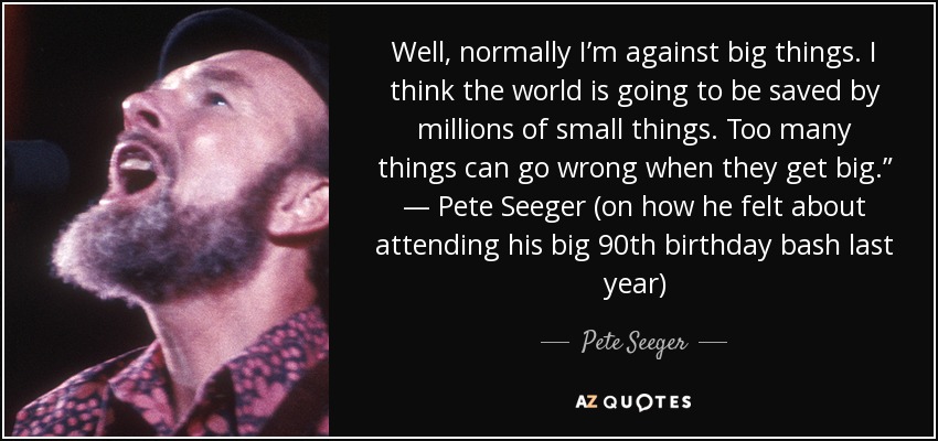 Well, normally I’m against big things. I think the world is going to be saved by millions of small things. Too many things can go wrong when they get big.” — Pete Seeger (on how he felt about attending his big 90th birthday bash last year) - Pete Seeger