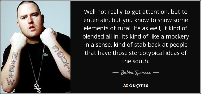 Well not really to get attention, but to entertain, but you know to show some elements of rural life as well, it kind of blended all in, its kind of like a mockery in a sense, kind of stab back at people that have those stereotypical ideas of the south. - Bubba Sparxxx