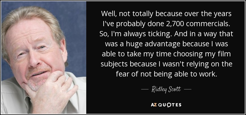 Well, not totally because over the years I've probably done 2,700 commercials. So, I'm always ticking. And in a way that was a huge advantage because I was able to take my time choosing my film subjects because I wasn't relying on the fear of not being able to work. - Ridley Scott