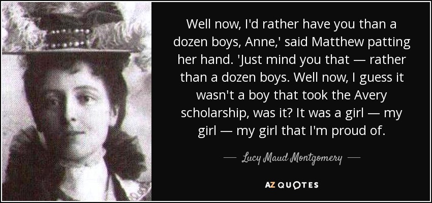 Well now, I'd rather have you than a dozen boys, Anne,' said Matthew patting her hand. 'Just mind you that — rather than a dozen boys. Well now, I guess it wasn't a boy that took the Avery scholarship, was it? It was a girl — my girl — my girl that I'm proud of. - Lucy Maud Montgomery