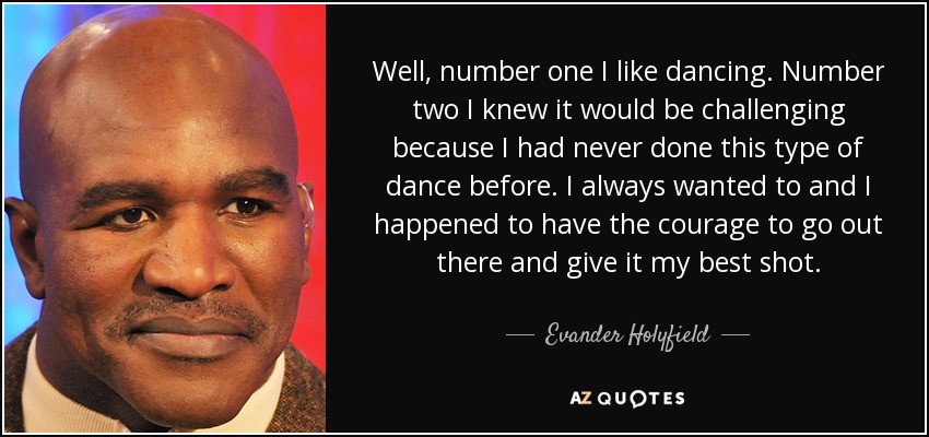 Well, number one I like dancing. Number two I knew it would be challenging because I had never done this type of dance before. I always wanted to and I happened to have the courage to go out there and give it my best shot. - Evander Holyfield