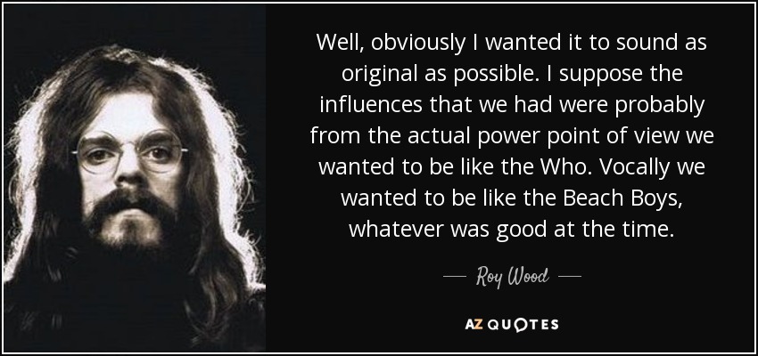 Well, obviously I wanted it to sound as original as possible. I suppose the influences that we had were probably from the actual power point of view we wanted to be like the Who. Vocally we wanted to be like the Beach Boys, whatever was good at the time. - Roy Wood