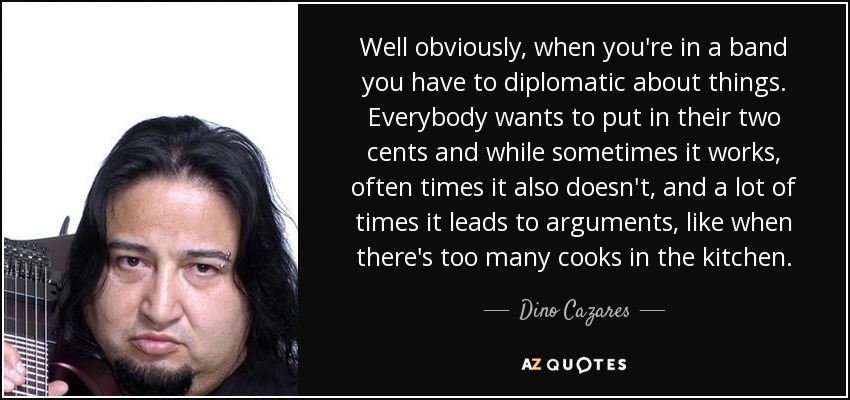 Well obviously, when you're in a band you have to diplomatic about things. Everybody wants to put in their two cents and while sometimes it works, often times it also doesn't, and a lot of times it leads to arguments, like when there's too many cooks in the kitchen. - Dino Cazares