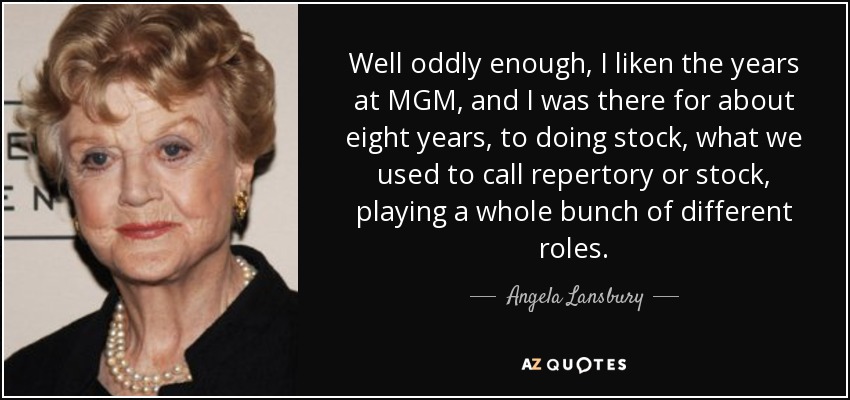 Well oddly enough, I liken the years at MGM, and I was there for about eight years, to doing stock, what we used to call repertory or stock, playing a whole bunch of different roles. - Angela Lansbury
