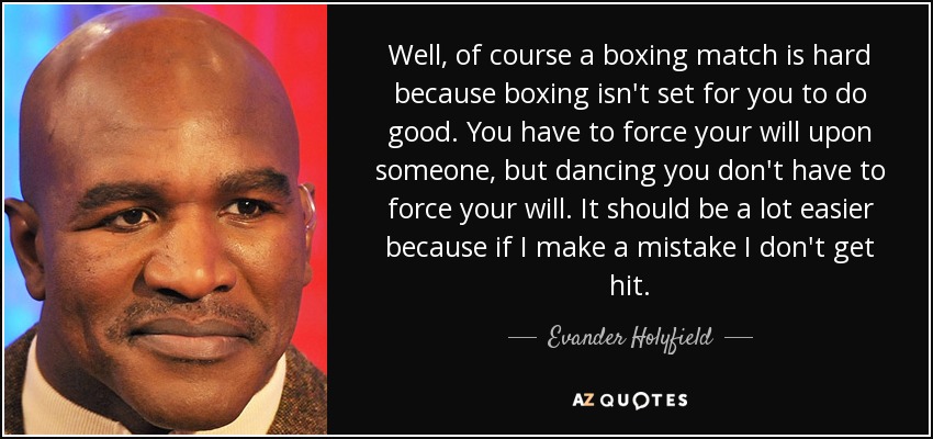 Well, of course a boxing match is hard because boxing isn't set for you to do good. You have to force your will upon someone, but dancing you don't have to force your will. It should be a lot easier because if I make a mistake I don't get hit. - Evander Holyfield