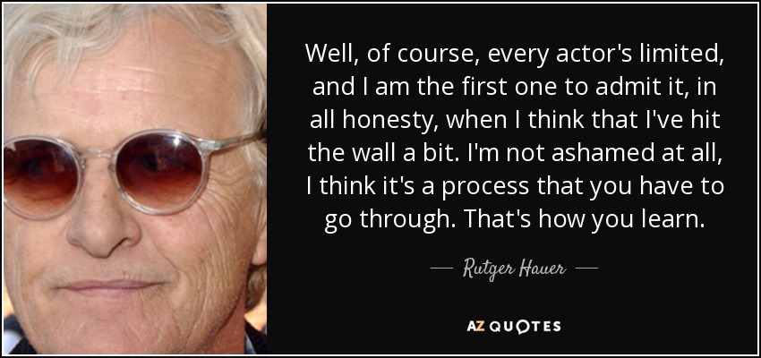 Well, of course, every actor's limited, and I am the first one to admit it, in all honesty, when I think that I've hit the wall a bit. I'm not ashamed at all, I think it's a process that you have to go through. That's how you learn. - Rutger Hauer