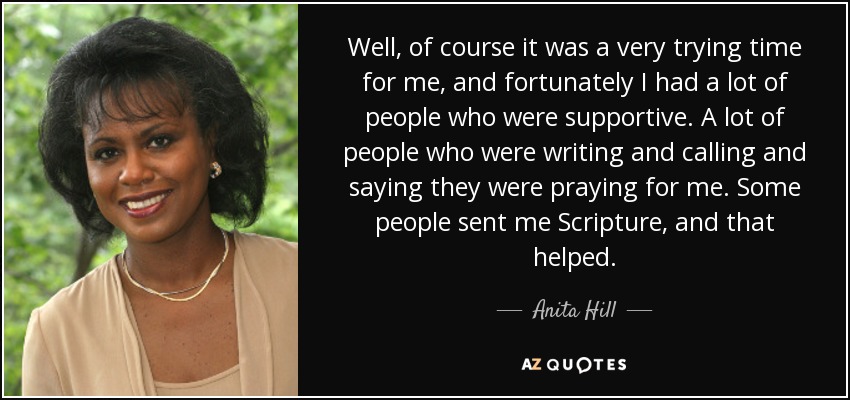 Well, of course it was a very trying time for me, and fortunately I had a lot of people who were supportive. A lot of people who were writing and calling and saying they were praying for me. Some people sent me Scripture, and that helped. - Anita Hill