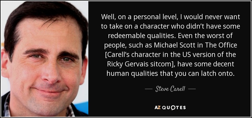 Well, on a personal level, I would never want to take on a character who didn’t have some redeemable qualities. Even the worst of people, such as Michael Scott in The Office [Carell’s character in the US version of the Ricky Gervais sitcom], have some decent human qualities that you can latch onto. - Steve Carell