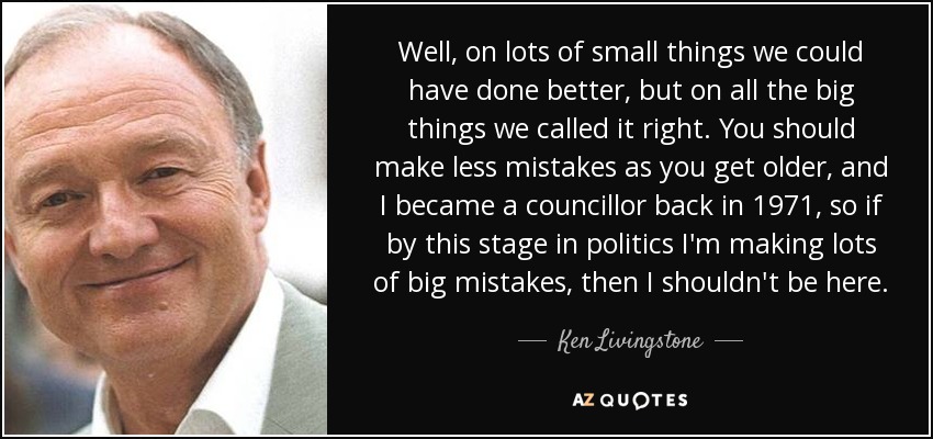 Well, on lots of small things we could have done better, but on all the big things we called it right. You should make less mistakes as you get older, and I became a councillor back in 1971, so if by this stage in politics I'm making lots of big mistakes, then I shouldn't be here. - Ken Livingstone