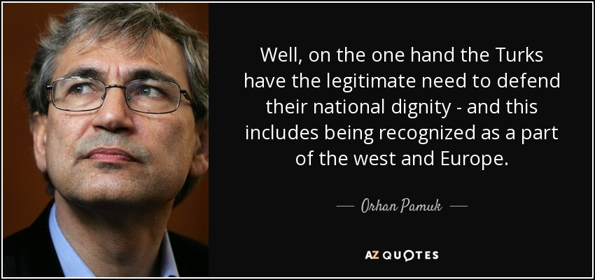 Well, on the one hand the Turks have the legitimate need to defend their national dignity - and this includes being recognized as a part of the west and Europe. - Orhan Pamuk