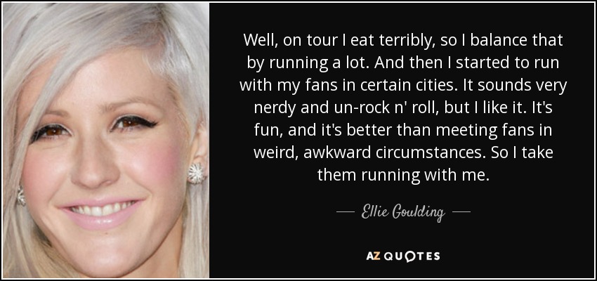 Well, on tour I eat terribly, so I balance that by running a lot. And then I started to run with my fans in certain cities. It sounds very nerdy and un-rock n' roll, but I like it. It's fun, and it's better than meeting fans in weird, awkward circumstances. So I take them running with me. - Ellie Goulding