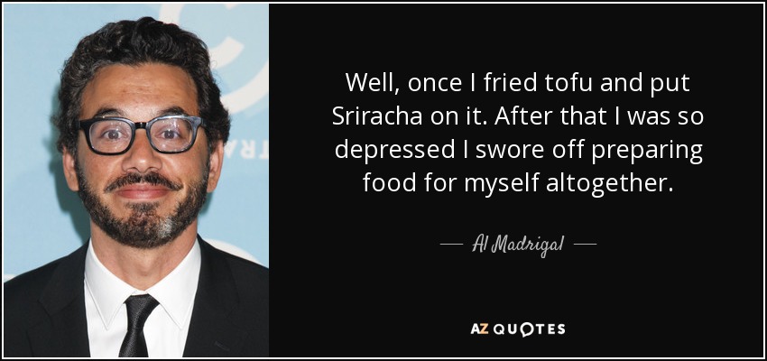 Well, once I fried tofu and put Sriracha on it. After that I was so depressed I swore off preparing food for myself altogether. - Al Madrigal
