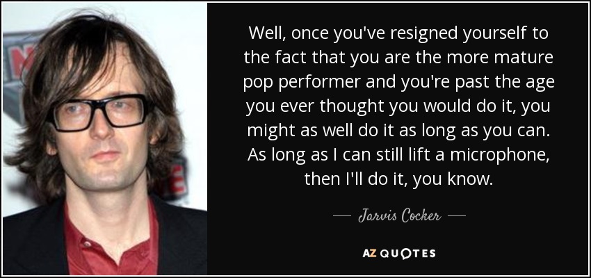 Well, once you've resigned yourself to the fact that you are the more mature pop performer and you're past the age you ever thought you would do it, you might as well do it as long as you can. As long as I can still lift a microphone, then I'll do it, you know. - Jarvis Cocker