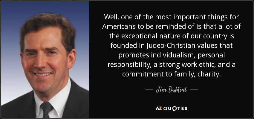 Well, one of the most important things for Americans to be reminded of is that a lot of the exceptional nature of our country is founded in Judeo-Christian values that promotes individualism, personal responsibility, a strong work ethic, and a commitment to family, charity. - Jim DeMint