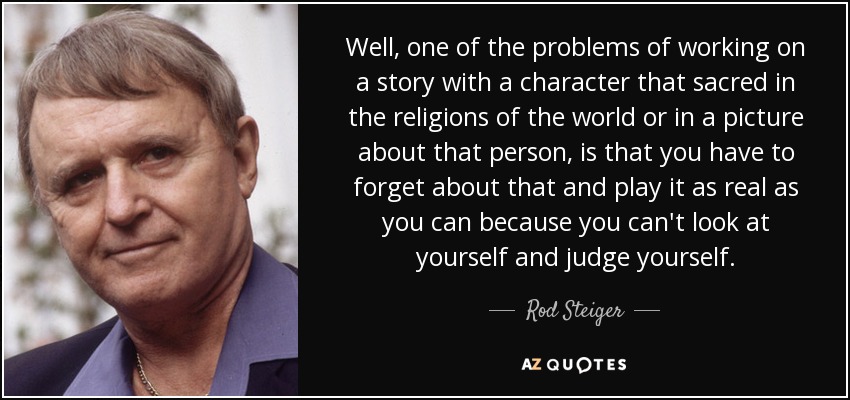 Well, one of the problems of working on a story with a character that sacred in the religions of the world or in a picture about that person, is that you have to forget about that and play it as real as you can because you can't look at yourself and judge yourself. - Rod Steiger