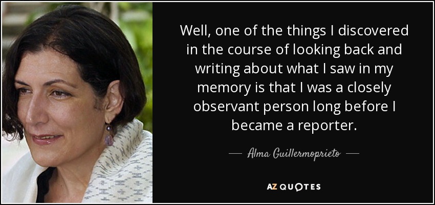 Well, one of the things I discovered in the course of looking back and writing about what I saw in my memory is that I was a closely observant person long before I became a reporter. - Alma Guillermoprieto