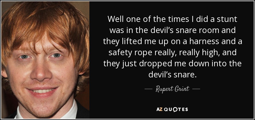 Well one of the times I did a stunt was in the devil’s snare room and they lifted me up on a harness and a safety rope really, really high, and they just dropped me down into the devil’s snare. - Rupert Grint