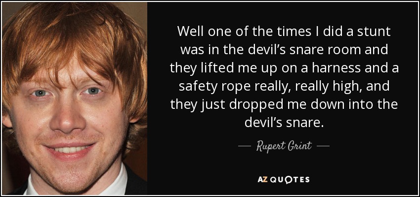Well one of the times I did a stunt was in the devil’s snare room and they lifted me up on a harness and a safety rope really, really high, and they just dropped me down into the devil’s snare. - Rupert Grint
