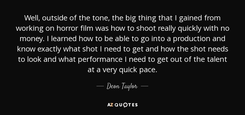 Well, outside of the tone, the big thing that I gained from working on horror film was how to shoot really quickly with no money. I learned how to be able to go into a production and know exactly what shot I need to get and how the shot needs to look and what performance I need to get out of the talent at a very quick pace. - Deon Taylor