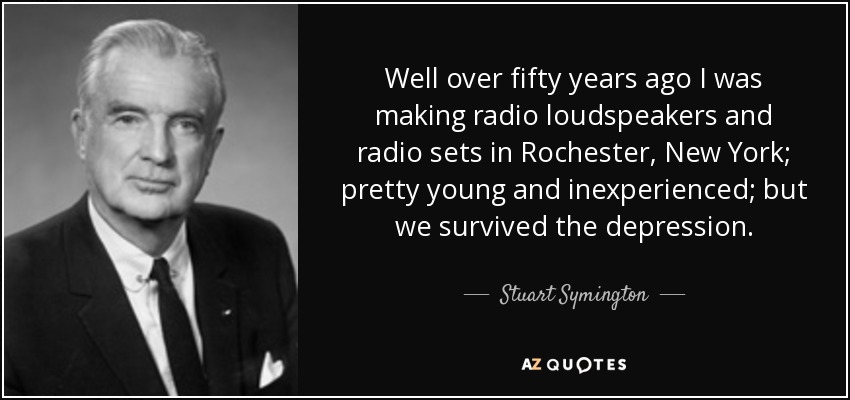 Well over fifty years ago I was making radio loudspeakers and radio sets in Rochester, New York; pretty young and inexperienced; but we survived the depression. - Stuart Symington