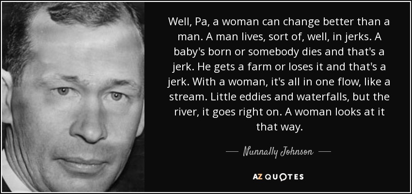 Well, Pa, a woman can change better than a man. A man lives, sort of, well, in jerks. A baby's born or somebody dies and that's a jerk. He gets a farm or loses it and that's a jerk. With a woman, it's all in one flow, like a stream. Little eddies and waterfalls, but the river, it goes right on. A woman looks at it that way. - Nunnally Johnson