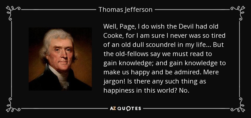 Well, Page, I do wish the Devil had old Cooke, for I am sure I never was so tired of an old dull scoundrel in my life ... But the old-fellows say we must read to gain knowledge; and gain knowledge to make us happy and be admired. Mere jargon! Is there any such thing as happiness in this world? No. - Thomas Jefferson