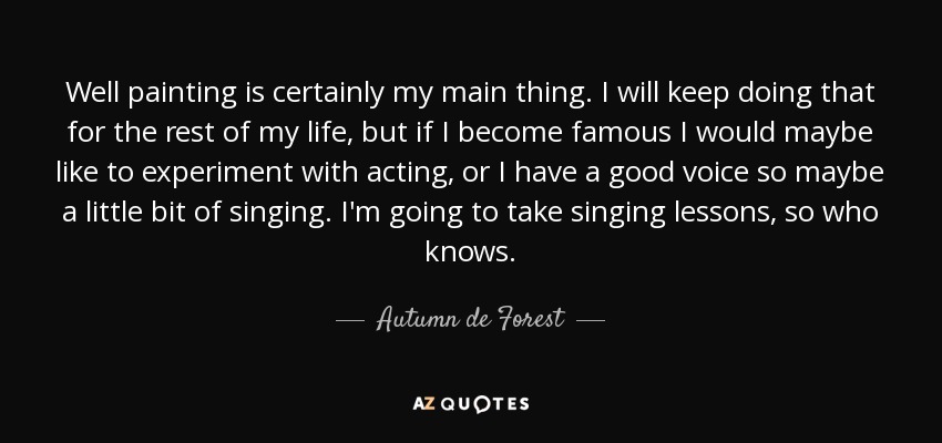 Well painting is certainly my main thing. I will keep doing that for the rest of my life, but if I become famous I would maybe like to experiment with acting, or I have a good voice so maybe a little bit of singing. I'm going to take singing lessons, so who knows. - Autumn de Forest