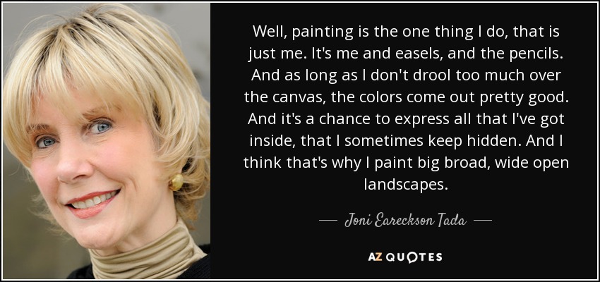 Well, painting is the one thing I do, that is just me. It's me and easels, and the pencils. And as long as I don't drool too much over the canvas, the colors come out pretty good. And it's a chance to express all that I've got inside, that I sometimes keep hidden. And I think that's why I paint big broad, wide open landscapes. - Joni Eareckson Tada