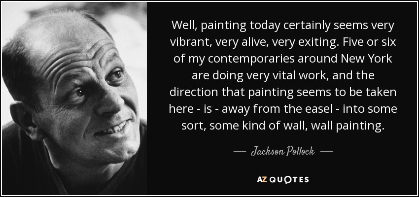 Well, painting today certainly seems very vibrant, very alive, very exiting. Five or six of my contemporaries around New York are doing very vital work, and the direction that painting seems to be taken here - is - away from the easel - into some sort, some kind of wall, wall painting. - Jackson Pollock