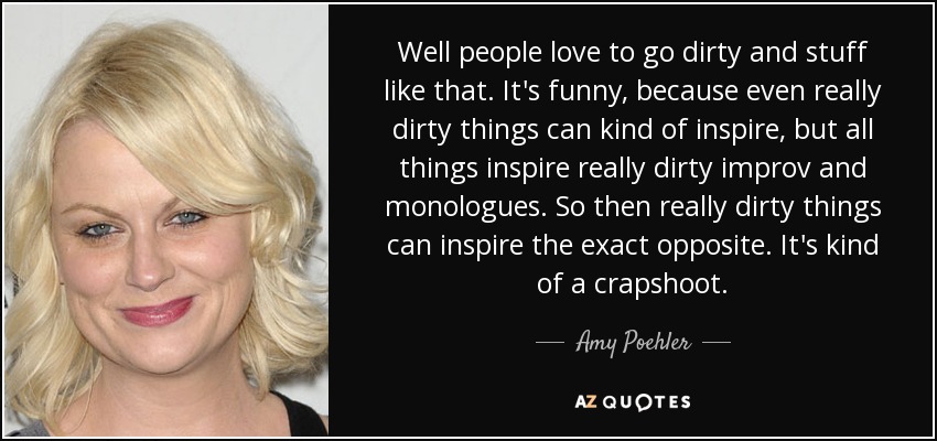 Well people love to go dirty and stuff like that. It's funny, because even really dirty things can kind of inspire, but all things inspire really dirty improv and monologues. So then really dirty things can inspire the exact opposite. It's kind of a crapshoot. - Amy Poehler