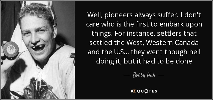 Well, pioneers always suffer. I don't care who is the first to embark upon things. For instance, settlers that settled the West, Western Canada and the U.S... they went though hell doing it, but it had to be done - Bobby Hull