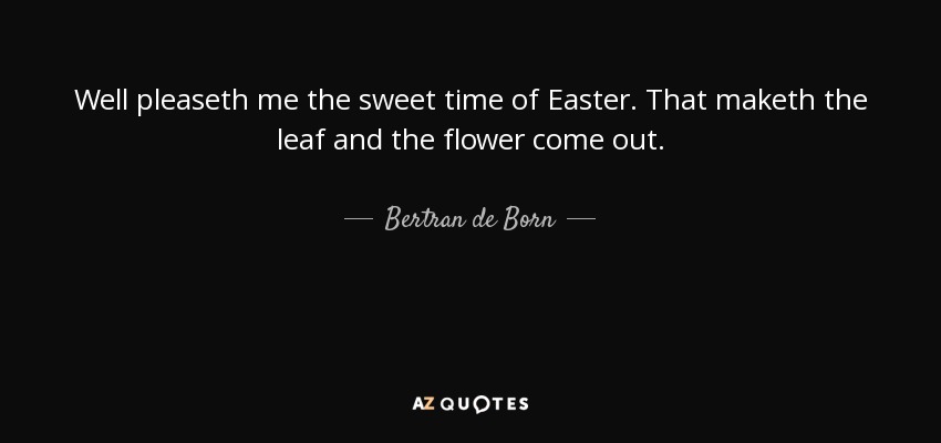 Well pleaseth me the sweet time of Easter. That maketh the leaf and the flower come out. - Bertran de Born