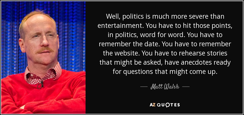 Well, politics is much more severe than entertainment. You have to hit those points, in politics, word for word. You have to remember the date. You have to remember the website. You have to rehearse stories that might be asked, have anecdotes ready for questions that might come up. - Matt Walsh