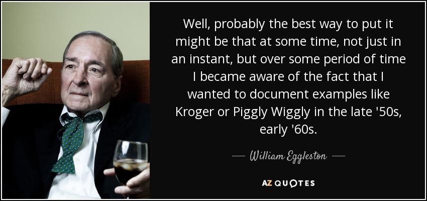Well, probably the best way to put it might be that at some time, not just in an instant, but over some period of time I became aware of the fact that I wanted to document examples like Kroger or Piggly Wiggly in the late '50s, early '60s. - William Eggleston