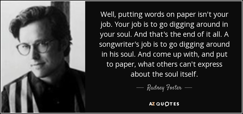 Well, putting words on paper isn't your job. Your job is to go digging around in your soul. And that's the end of it all. A songwriter's job is to go digging around in his soul. And come up with, and put to paper, what others can't express about the soul itself. - Radney Foster