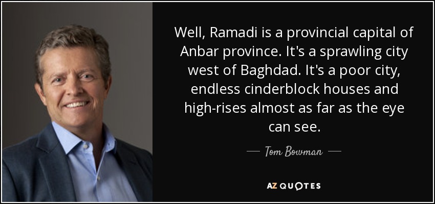 Well, Ramadi is a provincial capital of Anbar province. It's a sprawling city west of Baghdad. It's a poor city, endless cinderblock houses and high-rises almost as far as the eye can see. - Tom Bowman