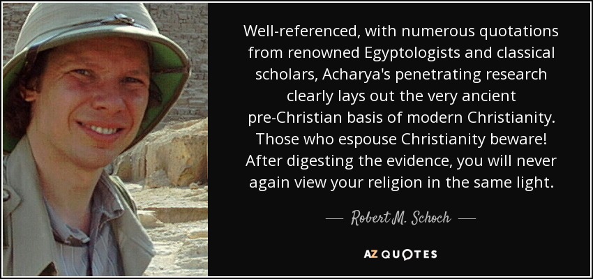 Well-referenced, with numerous quotations from renowned Egyptologists and classical scholars, Acharya's penetrating research clearly lays out the very ancient pre-Christian basis of modern Christianity. Those who espouse Christianity beware! After digesting the evidence, you will never again view your religion in the same light. - Robert M. Schoch