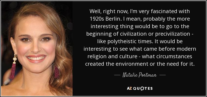 Well, right now, I'm very fascinated with 1920s Berlin. I mean, probably the more interesting thing would be to go to the beginning of civilization or precivilization - like polytheistic times. It would be interesting to see what came before modern religion and culture - what circumstances created the environment or the need for it. - Natalie Portman