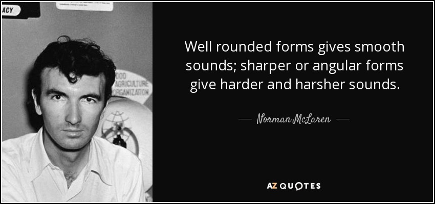 Well rounded forms gives smooth sounds; sharper or angular forms give harder and harsher sounds. - Norman McLaren