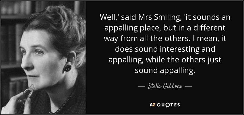 Well,' said Mrs Smiling, 'it sounds an appalling place, but in a different way from all the others. I mean, it does sound interesting and appalling, while the others just sound appalling. - Stella Gibbons
