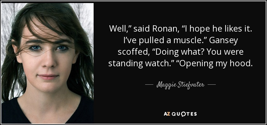 Well,” said Ronan, “I hope he likes it. I’ve pulled a muscle.” Gansey scoffed, “Doing what? You were standing watch.” “Opening my hood. - Maggie Stiefvater