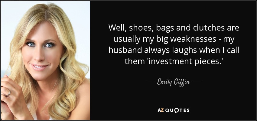 Well, shoes, bags and clutches are usually my big weaknesses - my husband always laughs when I call them 'investment pieces.' - Emily Giffin