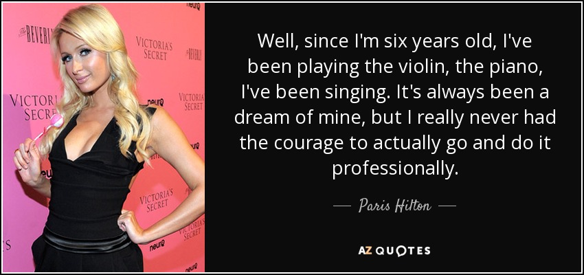 Well, since I'm six years old, I've been playing the violin, the piano, I've been singing. It's always been a dream of mine, but I really never had the courage to actually go and do it professionally. - Paris Hilton